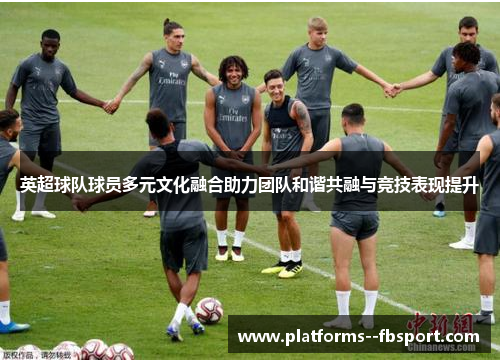 英超球队球员多元文化融合助力团队和谐共融与竞技表现提升