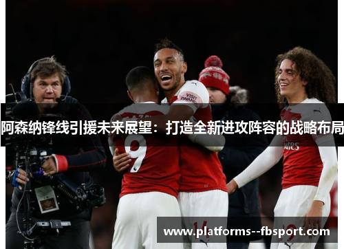 阿森纳锋线引援未来展望：打造全新进攻阵容的战略布局