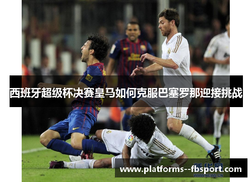 西班牙超级杯决赛皇马如何克服巴塞罗那迎接挑战
