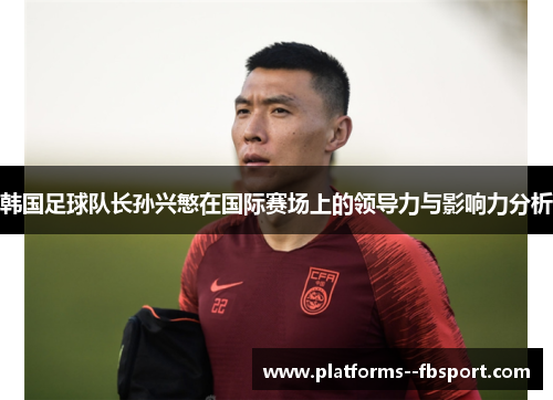 韩国足球队长孙兴慜在国际赛场上的领导力与影响力分析