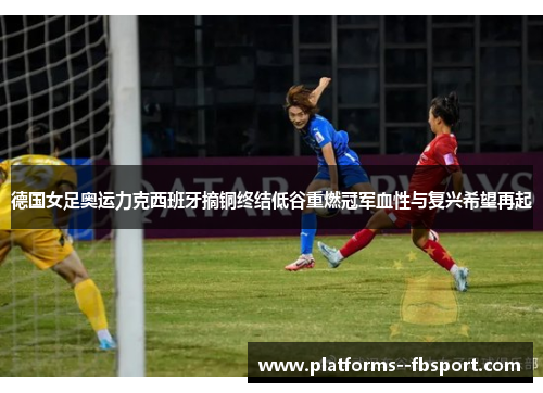 德国女足奥运力克西班牙摘铜终结低谷重燃冠军血性与复兴希望再起